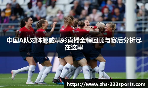 中国A队对阵挪威精彩直播全程回顾与赛后分析尽在这里