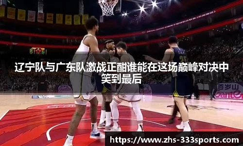辽宁队与广东队激战正酣谁能在这场巅峰对决中笑到最后