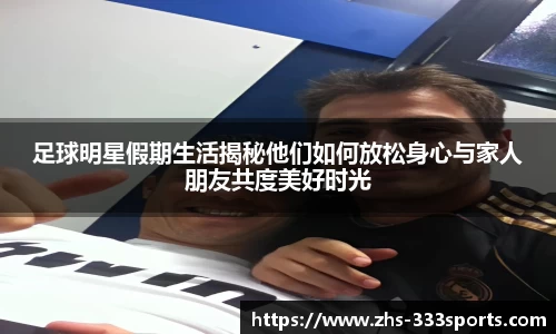 足球明星假期生活揭秘他们如何放松身心与家人朋友共度美好时光